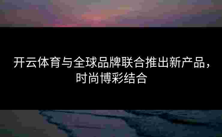 开云体育与全球品牌联合推出新产品，时尚博彩结合