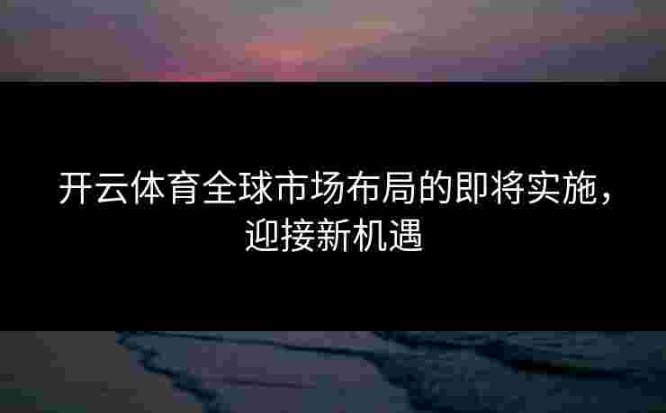 开云体育全球市场布局的即将实施，迎接新机遇