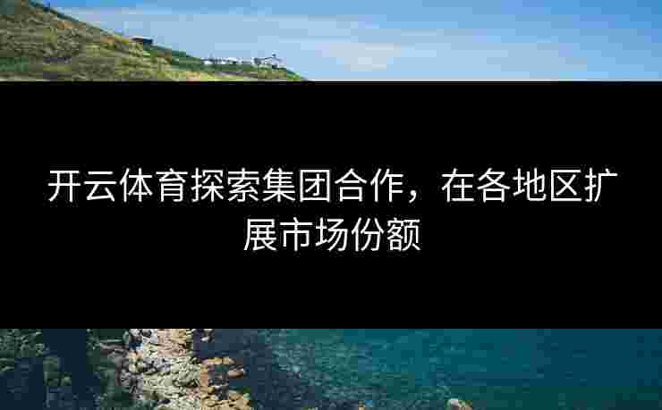 开云体育探索集团合作，在各地区扩展市场份额