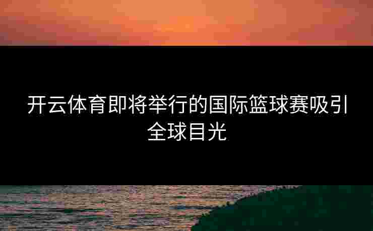 开云体育即将举行的国际篮球赛吸引全球目光